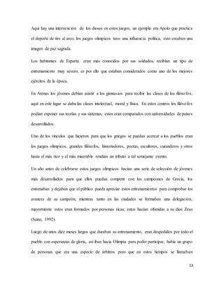 13
Aquí hay una intervención de los dioses en estos juegos, un ejemplo era Apolo que practica
el deporte de tiro al arco, los juegos olímpicos tuvo una influencia política, esto creaban una
imagen de paz sagrada.
Los habitantes de Esparta eran más conocidos por sus soldados, recibían un tipo de
entrenamiento muy severo, es por ello que estaban considerados como uno de los mejores
ejércitos de la época.
En Atenas los jóvenes debían asistir a los gimnasios para recibir las clases de los filósofos,
aquí en este lugar se daba las clases intelectual, moral y física. En estos centros los filósofos
podían exponer sus teorías y sus sistemas, estos eran comparados con universidades de países
desarrollados.
Uno de los vínculos que hicieron para que los griegos se puedan acercar a los pueblos eran
los juegos olímpicos, grandes filósofos, historiadores, poetas, escultores, curanderos y otros
hasta el más rico y el más miserable rendían un tributo a tal semejante evento.
Un año antes de celebrarse estos juegos olímpicos hacían una serie de selección de jóvenes
más desarrollados para que ellos puedan competir con los campeones de Grecia, los
entrenaban y dejaban que el público pueda apreciar estos entrenamientos para comprobar los
avances de su campeón, mientras tanto en las ciudades se formaban una delegación,
mayormente estos eran formados por personas ricas, estos hacían ofrendas a su dios Zeus
(Sainz, 1992).
Luego de unos diez meses largos que duraban su entrenamiento, eran despedidos por todo el
pueblo con esperanzas de gloria, así iban hacia Olimpia para poder participar, había un grupo
de personas que era una especie de árbitros pero que en estos tiempos se llamaban
 