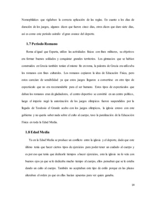 14
Nomophilakes que vigilaban la correcta aplicación de las reglas. En cuanto a los días de
duración de los juegos, algunos dicen que fueron cinco días, otros dicen que duro siete días,
así es como este periodo asimilo el gran avance del deporte.
1.7 Periodo Romano
Roma al igual que Esparta, utilizo las actividades físicas con fines militares, su objetivos
era formar buenos soldados y conquistar grandes territorios. Los gimnasios que se habían
construidos en Grecia también tenían el mismo fin en roma, la palestra de Grecia era utilizaba
los romanos con fines culturales. Los romanos copiaron la idea de Educación Física, pero
estos carecían de sensibilidad ya que estos juegos llegaron a convertirse en otro tipo de
espectáculo que no era recomendable para el ser humano. Estos tipos de espectáculos que
daban los romanos eran de gladiadores, el centro deportivo se convirtió en un centro político,
luego el imperio negó la autorización de los juegos olímpicos fueron suspendidos por la
llegada de Teodosio el Grande acabo con los juegos olímpicos, la iglesia estuvo con este
gobierno y no quería saber nada sobre el culto al cuerpo, tuvo la paralización de la Educación
Física en toda la Edad Media.
1.8 Edad Media
Ya en la Edad Media se produce un conflicto entre la iglesia y el deporte, dado que este
último tenía que hacer ciertos tipos de ejercicios para poder tener un cuidado al cuerpo y
es por eso que tenía que dedicarle tiempos a hacer ejercicios, esto la iglesia no lo veía con
buenos ojos ya que se le dedicaba mucho tiempo al cuerpo, ellos pensaban que se le estaba
dando un culto al cuerpo. También no aceptaban este tipo de estilo porque en las plazas
alteraban el orden ya que en ellas hacían apuestas para ver quien ganaba.
 