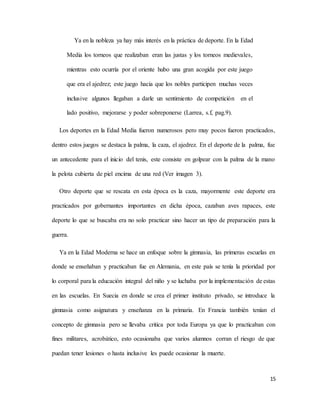 15
Ya en la nobleza ya hay más interés en la práctica de deporte. En la Edad
Media los torneos que realizaban eran las justas y los torneos medievales,
mientras esto ocurría por el oriente hubo una gran acogida por este juego
que era el ajedrez; este juego hacia que los nobles participen muchas veces
inclusive algunos llegaban a darle un sentimiento de competición en el
lado positivo, mejorarse y poder sobreponerse (Larrea, s.f, pag.9).
Los deportes en la Edad Media fueron numerosos pero muy pocos fueron practicados,
dentro estos juegos se destaca la palma, la caza, el ajedrez. En el deporte de la palma, fue
un antecedente para el inicio del tenis, este consiste en golpear con la palma de la mano
la pelota cubierta de piel encima de una red (Ver imagen 3).
Otro deporte que se rescata en esta época es la caza, mayormente este deporte era
practicados por gobernantes importantes en dicha época, cazaban aves rapaces, este
deporte lo que se buscaba era no solo practicar sino hacer un tipo de preparación para la
guerra.
Ya en la Edad Moderna se hace un enfoque sobre la gimnasia, las primeras escuelas en
donde se enseñaban y practicaban fue en Alemania, en este país se tenía la prioridad por
lo corporal para la educación integral del niño y se luchaba por la implementación de estas
en las escuelas. En Suecia en donde se crea el primer instituto privado, se introduce la
gimnasia como asignatura y enseñanza en la primaria. En Francia también tenían el
concepto de gimnasia pero se llevaba critica por toda Europa ya que lo practicaban con
fines militares, acrobático, esto ocasionaba que varios alumnos corran el riesgo de que
puedan tener lesiones o hasta inclusive les puede ocasionar la muerte.
 