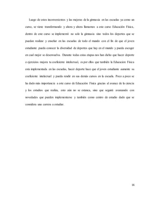 16
Luego de estos inconvenientes y las mejoras de la gimnasia en las escuelas ya como un
curso, se viene transformando y ahora y ahora llamamos a este curso Educación Física,
dentro de este curso se implementó no solo la gimnasia sino todos los deportes que se
puedan realizar y enseñar en las escuelas de todo el mundo con el fin de que el joven
estudiante pueda conocer la diversidad de deportes que hay en el mundo y pueda escoger
en cual mejor se desenvuelva. Durante todas estas etapas nos han dicho que hacer deporte
o ejercicios mejora tu coeficiente intelectual, es por ellos que también la Educacion Física
esta implementada en las escuelas, hacer deporte hace que el joven estudiante aumente su
coeficiente intelectual y pueda rendir en sus demás cursos en la escuela. Poco a poco se
ha dado más importancia a este curso de Educación Física gracias al avance de la ciencia
y los estudios que realiza, esto aún no se estanca, sino que seguirá avanzando con
novedades que pueden implementarse y también como centro de estudio dado que se
considera una carrera a estudiar.
 