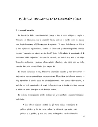 18
POLÍTICAS EDUCATIVAS EN LA EDUCACIÓN FÍSICA
2.1 A nivel mundial
La Educación Física está considerada como el área o curso obligatorio según el
Ministerio de Educación para la educación básica, tanto en el mundo como en nuestro
país. Según Fernández, (2009) menciona lo siguiente. “A través de la Educacion Física,
el niño expresa su espontaneidad, fomenta su creatividad y sobre todo permite conocer,
respetar y valorarse a sí mismo y a los demás” (pág. 1). En efecto, la importancia de la
Educación Física implantada en todas las escuelas del mundo nos lleva a un mejor
desarrollo, rendimiento y estimula el aprendizaje educativo, entre otros, esto sea en las
escuelas, institutos y universidades (ver imagen 4).
La función del estado es ver, detectar las diferencias sociales y crear instituciones o
implementar cursos para satisfacer estos problemas. El problema de todo este asunto y es
muy importante es cuando estos una vez implementados estos cursos o instituciones, la
sociedad no le da importancia a la ayuda o el proyecto que se destinó con fines para que
la población pueda participar en ella lo dejan de lado.
La sociedad no se relaciona con las instituciones y los conflictos quedan minimizados
u olvidados:
A todo esto es necesario analizar de qué habla cuando se menciona la
política pública, y de ahí, surge aclarar la diferencia que existe entre
política y lo político, y a su vez, como se interpelan con la Educación
 