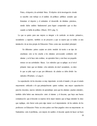 19
Física, el deporte y la actividad física. El objetivo de la investigación donde
se suscribe este trabajo es el análisis de políticas públicas actuales que
fomentan el deporte y el estimulan el desarrollo de distintas prácticas,
siendo dicho análisis fundamental para lograr comprender que se dice
cuando se habla de política (Maori, 2015, pág. 3).
Lo que se quiere para una mejora es integrar a la currícula en niveles primarios,
secundarios y superior, también es un proyecto y que se espera que se realice es una
instalación de un área propia de Educacion Física como una necesidad principal.
En diferentes países copian un cierto modelo de teoría o un tipo de
enseñanza esto se les enseña a los alumnos provocando confusión del
alumno y se le hace más confuso, no aprenden bien y esto hace un pequeño
retraso en sus actividades físicas. Los métodos que se aplique en el nivel
primario tiene que ser distinto a los métodos de nivel secundario, es claro
lo que se pide aquí es que por diferencia de edades se debe dividir los
métodos (Weichert, s.f, pag.1)
La capacitación de los docentes es muy importante en todo el mundo y lo que el estado
mayormente enfocado o lo que principalmente quiere realizar, una mayor capacitación
para los docentes, nuevos métodos de aprendizaje para que los alumnos puedan entender,
también debe haber una interacción entre el alumno y el docente, que haya una buena
comunicación que el docente se exprese de la mejor manera que se haga entender la clase
que explique, otro factor seria pero algo menor es el mejoramiento de los salarios de los
profesores en Educacion Física en otros países son bien pagados otros no mayormente en
Sudamérica está el problema, con mejora de sueldos el docente aparte de hacer un buen
 