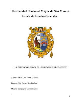 2
Universidad Nacional Mayor de San Marcos
Escuela de Estudios Generales
“LA EDUCACIÓN FÍSICA EN LOS CENTROS EDUCATIVOS”
Alumno: De la Cruz Flores, Alfredo
Docente: Mg. Evelyn RondónJara
Materia: Lenguaje y Comunicación
.
 