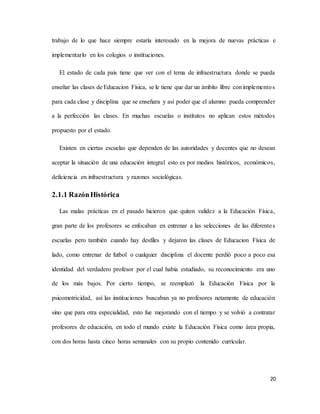 20
trabajo de lo que hace siempre estaría interesado en la mejora de nuevas prácticas e
implementarlo en los colegios o instituciones.
El estado de cada país tiene que ver con el tema de infraestructura donde se pueda
enseñar las clases de Educacion Física, se le tiene que dar un ámbito libre con implementos
para cada clase y disciplina que se enseñara y así poder que el alumno pueda comprender
a la perfección las clases. En muchas escuelas o institutos no aplican estos métodos
propuesto por el estado.
Existen en ciertas escuelas que dependen de las autoridades y docentes que no desean
aceptar la situación de una educación integral esto es por medios históricos, económicos,
deficiencia en infraestructura y razones sociológicas.
2.1.1 RazónHistórica
Las malas prácticas en el pasado hicieron que quiten validez a la Educación Física,
gran parte de los profesores se enfocaban en entrenar a las selecciones de las diferentes
escuelas pero también cuando hay desfiles y dejaron las clases de Educacion Física de
lado, como entrenar de futbol o cualquier disciplina el docente perdió poco a poco esa
identidad del verdadero profesor por el cual había estudiado, su reconocimiento era uno
de los más bajos. Por cierto tiempo, se reemplazó la Educación Física por la
psicomotricidad, así las instituciones buscaban ya no profesores netamente de educación
sino que para otra especialidad, esto fue mejorando con el tiempo y se volvió a contratar
profesores de educación, en todo el mundo existe la Educación Física como área propia,
con dos horas hasta cinco horas semanales con su propio contenido curricular.
 