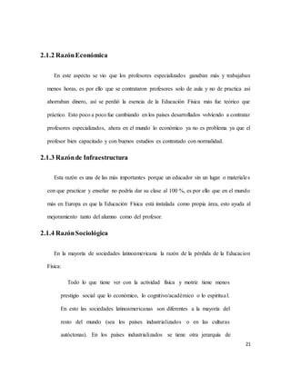 21
2.1.2 RazónEconómica
En este aspecto se vio que los profesores especializados ganaban más y trabajaban
menos horas, es por ello que se contrataron profesores solo de aula y no de practica así
ahorraban dinero, así se perdió la esencia de la Educación Física más fue teórico que
práctico. Esto poco a poco fue cambiando en los países desarrollados volviendo a contratar
profesores especializados, ahora en el mundo lo económico ya no es problema ya que el
profesor bien capacitado y con buenos estudios es contratado con normalidad.
2.1.3 Razónde Infraestructura
Esta razón es una de las más importantes porque un educador sin un lugar o materiales
con que practicar y enseñar no podría dar su clase al 100 %, es por ello que en el mundo
más en Europa es que la Educación Física está instalada como propia área, esto ayuda al
mejoramiento tanto del alumno como del profesor.
2.1.4 RazónSociológica
En la mayoría de sociedades latinoamericana la razón de la pérdida de la Educacion
Física:
Todo lo que tiene ver con la actividad física y motriz tiene menos
prestigio social que lo económico, lo cognitivo/académico o lo espiritual.
En esto las sociedades latinoamericanas son diferentes a la mayoría del
resto del mundo (sea los países industrializados o en las culturas
autóctonas). En los países industrializados se tiene otra jerarquía de
 