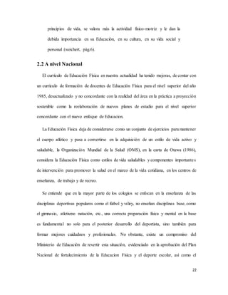 22
principios de vida, se valora más la actividad físico-motriz y le dan la
debida importancia en su Educación, en su cultura, en su vida social y
personal (weichert, pàg.6).
2.2 A nivel Nacional
El currículo de Educación Física en nuestra actualidad ha tenido mejoras, de contar con
un currículo de formación de docentes de Educación Física para el nivel superior del año
1985, desactualizado y no concordante con la realidad del área en la práctica a proyección
sostenible como la reelaboración de nuevos planes de estudio para el nivel superior
concordante con el nuevo enfoque de Educacion.
La Educación Física deja de considerarse como un conjunto de ejercicios para mantener
el cuerpo atlético y pasa a convertirse en la adquisición de un estilo de vida activo y
saludable, la Organización Mundial de la Salud (OMS), en la carta de Otawa (1986),
considera la Educación Física como estilos de vida saludables y componentes importantes
de intervención para promover la salud en el marco de la vida cotidiana, en los centros de
enseñanza, de trabajo y de recreo.
Se entiende que en la mayor parte de los colegios se enfocan en la enseñanza de las
disciplinas deportivas populares como el fútbol y vóley, no enseñan disciplinas base, como
el gimnasio, atletismo natación, etc., una correcta preparación física y mental en la base
es fundamental no solo para el posterior desarrollo del deportista, sino también para
formar mejores cuidadnos y profesionales. No obstante, existe un compromiso del
Ministerio de Educación de revertir esta situación, evidenciado en la aprobación del Plan
Nacional de fortalecimiento de la Educacion Física y el deporte escolar, así como el
 