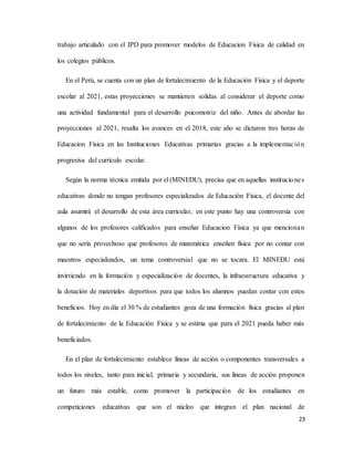 23
trabajo articulado con el IPD para promover modelos de Educacion Física de calidad en
los colegios públicos.
En el Perú, se cuenta con un plan de fortalecimiento de la Educación Física y el deporte
escolar al 2021, estas proyecciones se mantienen solidas al considerar el deporte como
una actividad fundamental para el desarrollo psicomotriz del niño. Antes de abordar las
proyecciones al 2021, resalta los avances en el 2018, este año se dictaron tres horas de
Educacion Física en las Instituciones Educativas primarias gracias a la implementación
progresiva del currículo escolar.
Según la norma técnica emitida por el (MINEDU), precisa que en aquellas instituciones
educativas donde no tengan profesores especializados de Educación Física, el docente del
aula asumirá el desarrollo de esta área curricular, en este punto hay una controversia con
algunos de los profesores calificados para enseñar Educacion Física ya que mencionan
que no sería provechoso que profesores de matemática enseñen física por no contar con
maestros especializados, un tema controversial que no se tocara. El MINEDU está
invirtiendo en la formación y especialización de docentes, la infraestructura educativa y
la dotación de materiales deportivos para que todos los alumnos puedan contar con estos
beneficios. Hoy en día el 30 % de estudiantes goza de una formación física gracias al plan
de fortalecimiento de la Educación Física y se estima que para el 2021 pueda haber más
beneficiados.
En el plan de fortalecimiento establece líneas de acción o componentes transversales a
todos los niveles, tanto para inicial, primaria y secundaria, sus líneas de acción proponen
un futuro más estable, como promover la participación de los estudiantes en
competiciones educativas que son el núcleo que integran el plan nacional de
 