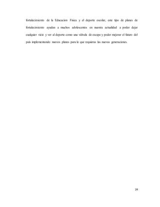 24
fortalecimiento de la Educacion Física y el deporte escolar, este tipo de planes de
fortalecimiento ayudan a muchos adolescentes en nuestra actualidad a poder dejar
cualquier vicio y ver al deporte como una válvula de escape y poder mejorar el futuro del
país implementando nuevos planes para lo que requieras las nuevas generaciones.
 