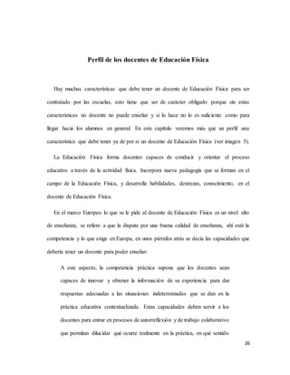 26
Perfil de los docentes de Educación Física
Hay muchas características que debe tener un docente de Educación Física para ser
contratado por las escuelas, esto tiene que ser de carácter obligado porque sin estas
características no docente no puede enseñar y si lo hace no lo es suficiente como para
llegar hacia los alumnos en general. En este capítulo veremos más que un perfil una
característica que debe tener ya de por si un docente de Educación Física (ver imagen 5).
La Educación Física forma docentes capaces de conducir y orientar el proceso
educativo a través de la actividad física. Incorpora nueva pedagogía que se forman en el
campo de la Educación Física, y desarrolla habilidades, destrezas, conocimiento, en el
docente de Educación Física.
En el marco Europeo lo que se le pide al docente de Educación Física es un nivel alto
de enseñanza, se refiere a que la disputa por una buena calidad de enseñanza, ahí está la
competencia y lo que exige en Europa, en unos párrafos atrás se decía las capacidades que
debería tener un docente para poder enseñar:
A este aspecto, la competencia práctica supone que los docentes sean
capaces de innovar y obtener la información de su experiencia para dar
respuestas adecuadas a las situaciones indeterminadas que se dan en la
práctica educativa contextualizada. Estas capacidades deben servir a los
docentes para entrar en procesos de autorreflexión y de trabajo colaborativo
que permitan dilucidar qué ocurre realmente en la práctica, en qué sentido
 