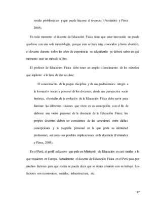 27
resulta problemático y que puede hacerse al respecto. (Fernández y Pérez
2005).
En todo momento el docente de Educación Física tiene que estar innovando no puede
quedarse con una sola metodología, porque esto se hace muy conocidos y hasta aburrido,
el docente durante todos los años de experiencia va adquiriendo ya deberá saber en qué
momento usar un método u otro.
El profesor de Educación Física debe tener un amplio conocimiento de los métodos
que implante a la hora de dar su clase:
El conocimiento de la propia disciplina y de sus profesionales: integra a
la formación social y personal de los docentes; desde una perspectiva socio
histórica, el estudio de la evolución de la Educación Física debe servir para
iluminar las diferentes visiones que viven en su concepción; con el fin de
elaborar una visión personal de la docencia de la Educación Física; los
propios docentes deben ser conscientes de las conexiones entre dichas
concepciones y la biografía personal en la que gesta su identidad
profesional, así como sus posibles implicaciones en la docencia (Fernández
y Pérez, 2005).
En el Perú, el perfil educativo que pide en Ministerio de Educación es casi similar a lo
que requieren en Europa. Actualmente el docente de Educación Física en el Perú pasa por
muchos factores para que recién se pueda decir que se sienta cómodo con su trabajo. Los
factores son económicos, sociales, infraestructura, etc.
 