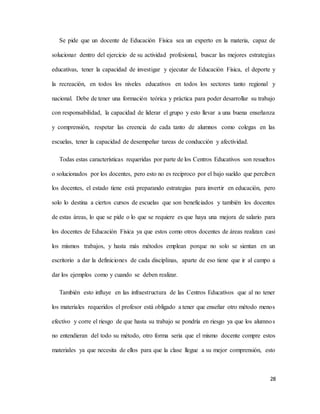 28
Se pide que un docente de Educación Física sea un experto en la materia, capaz de
solucionar dentro del ejercicio de su actividad profesional, buscar las mejores estrategias
educativas, tener la capacidad de investigar y ejecutar de Educación Física, el deporte y
la recreación, en todos los niveles educativos en todos los sectores tanto regional y
nacional. Debe de tener una formación teórica y práctica para poder desarrollar su trabajo
con responsabilidad, la capacidad de liderar el grupo y esto llevar a una buena enseñanza
y comprensión, respetar las creencia de cada tanto de alumnos como colegas en las
escuelas, tener la capacidad de desempeñar tareas de conducción y afectividad.
Todas estas características requeridas por parte de los Centros Educativos son resueltos
o solucionados por los docentes, pero esto no es reciproco por el bajo sueldo que perciben
los docentes, el estado tiene está preparando estrategias para invertir en educación, pero
solo lo destina a ciertos cursos de escuelas que son beneficiados y también los docentes
de estas áreas, lo que se pide o lo que se requiere es que haya una mejora de salario para
los docentes de Educación Física ya que estos como otros docentes de áreas realizan casi
los mismos trabajos, y hasta más métodos emplean porque no solo se sientan en un
escritorio a dar la definiciones de cada disciplinas, aparte de eso tiene que ir al campo a
dar los ejemplos como y cuando se deben realizar.
También esto influye en las infraestructura de las Centros Educativos que al no tener
los materiales requeridos el profesor está obligado a tener que enseñar otro método menos
efectivo y corre el riesgo de que hasta su trabajo se pondría en riesgo ya que los alumnos
no entendieran del todo su método, otro forma seria que el mismo docente compre estos
materiales ya que necesita de ellos para que la clase llegue a su mejor comprensión, esto
 