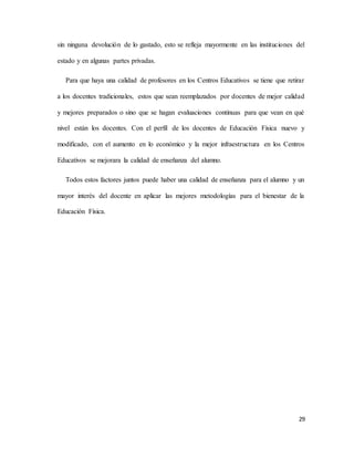 29
sin ninguna devolución de lo gastado, esto se refleja mayormente en las instituciones del
estado y en algunas partes privadas.
Para que haya una calidad de profesores en los Centros Educativos se tiene que retirar
a los docentes tradicionales, estos que sean reemplazados por docentes de mejor calidad
y mejores preparados o sino que se hagan evaluaciones continuas para que vean en qué
nivel están los docentes. Con el perfil de los docentes de Educación Física nuevo y
modificado, con el aumento en lo económico y la mejor infraestructura en los Centros
Educativos se mejorara la calidad de enseñanza del alumno.
Todos estos factores juntos puede haber una calidad de enseñanza para el alumno y un
mayor interés del docente en aplicar las mejores metodologías para el bienestar de la
Educación Física.
 