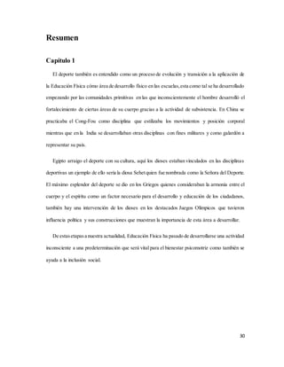 30
Resumen
Capítulo 1
El deporte también es entendido como un proceso de evolución y transición a la aplicación de
la Educación Física cómo área de desarrollo físico en las escuelas,esta como tal se ha desarrollado
empezando por las comunidades primitivas en las que inconscientemente el hombre desarrolló el
fortalecimiento de ciertas áreas de su cuerpo gracias a la actividad de subsistencia. En China se
practicaba el Cong-Fou como disciplina que estilizaba los movimientos y posición corporal
mientras que en la India se desarrollaban otras disciplinas con fines militares y como galardón a
representar su país.
Egipto arraigo el deporte con su cultura, aquí los dioses estaban vinculados en las disciplinas
deportivas un ejemplo de ello sería la diosa Sehetquien fue nombrada como la Señora del Deporte.
El máximo esplendor del deporte se dio en los Griegos quienes consideraban la armonía entre el
cuerpo y el espíritu como un factor necesario para el desarrollo y educación de los ciudadanos,
también hay una intervención de los dioses en los destacados Juegos Olímpicos que tuvieron
influencia política y sus construcciones que muestran la importancia de esta área a desarrollar.
De estasetapasa nuestra actualidad, Educación Física ha pasado de desarrollarse una actividad
inconsciente a una predeterminación que será vital para el bienestar psicomotriz como también se
ayuda a la inclusión social.
 
