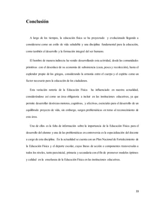 33
Conclusión
A largo de los tiempos, la educación física se ha proyectado y evolucionado llegando a
considerarse como un estilo de vida saludable y una disciplina fundamental para la educación,
como también el desarrollo y la formación integral del ser humano.
El hombre de manera indirecta ha venido desarrollando esta actividad, desde las comunidades
primitivas con el desenlace de su economía de subsistencia (caza, pesca y recolección), hasta el
esplendor propio de los griegos, considerando la armonía entre el cuerpo y el espíritu como un
factor necesario para la educación de los ciudadanos.
Esta variación notoria de la Educación Física ha influenciado en nuestra actualidad,
considerándose así como un área obligatoria a incluir en las instituciones educativas, ya que
permite desarrollar destrezas motoras, cognitivas, y afectivas, esenciales para el desarrollo de un
equilibrado proyecto de vida, sin embargo, surgen problemáticas en torno al reconocimiento de
esta área.
Uno de ellos es la falta de información sobre la importancia de la Educación Física para el
desarrollo del alumno y una de las problemáticas en controversia es la especialización del docente
a cargo de esta disciplina. En la actualidad se cuenta con un Plan Nacional de Fortalecimiento de
la Educación Física y el deporte escolar, cuyas líneas de acción o componentes transversales a
todos los niveles, tanto para inicial, primaria y secundaria con elfin de promover modelos óptimos
y calidad en la enseñanza de la Educación Física en las instituciones educativas.
 