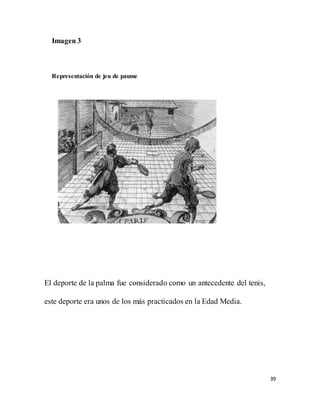 39
Imagen 3
Representación de jeu de paume
El deporte de la palma fue considerado como un antecedente del tenis,
este deporte era unos de los más practicados en la Edad Media.
 