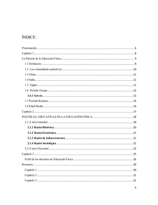4
ÌNDICE:
Presentación.............................................................................................................................. 6
Capítulo 1................................................................................................................................. 8
La Historia de la Educación Física.............................................................................................. 9
1.1 Definición ....................................................................................................................... 9
1.2 Las comunidades primitivas............................................................................................10
1.3 China .............................................................................................................................11
1.4 India...............................................................................................................................11
1.5 Egipto ...........................................................................................................................11
1.6 Periodo Griego...............................................................................................................12
1.6.1 Grecia.....................................................................................................................12
1.7 Periodo Romano .............................................................................................................14
1.8 Edad Media ....................................................................................................................14
Capítulo 2................................................................................................................................17
POLÍTICAS EDUCATIVAS EN LA EDUCACIÓN FÍSICA.....................................................18
2.1 A nivel mundial ..............................................................................................................18
2.1.1 Razón Histórica.......................................................................................................20
2.1.2 Razón Económica....................................................................................................21
2.1.3 Razón de Infraestructura........................................................................................21
2.1.4 Razón Sociológica ...................................................................................................21
2.2 A nivel Nacional.............................................................................................................22
Capítulo 3................................................................................................................................25
Perfil de los docentes de Educación Física..............................................................................26
Resumen..................................................................................................................................30
Capítulo 1 ............................................................................................................................30
Capítulo 2 ............................................................................................................................31
Capítulo 3 ............................................................................................................................31
 