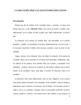 6
LA EDUCACIÓN FÍSICA EN LOS CENTROS EDUCATIVOS
Presentación
Muchos han sido los cambios de las actividades físicas o ejercicios a lo largo de la
historia hasta hoy en día Educación Física. Esta carrera de estudio y también curso
implementado en las escuelas de todo el mundo vino siendo implementado en nuestro
país.
La orientación de la práctica de actividad física está determinada en el contexto
geográfico y también a la necesidades de la época, fundamentalmente a la vida social, a
la recreación, desarrollar el ámbito de las personas y también a tener un estilo de vida
saludable.
Algunos objetivos de la Educación Física son definir la orientación de la práctica de
actividades físicas que lo caracteriza en el contexto de la humanidad, estableciendo entre
los objetivos de las prácticas de la actividad física con el interés y necesidades de la
humanidad; visualizar el proceso de evolución de cada práctica realizada para un mejor
manejo de las actividades físicas hasta llegar al nombre de Educación Física en la
actualidad.
La Educación Física ahora implementada como un curso obligatorio en las escuelas
tanto para los grados de primaria como secundaria. Se ha constituido como una disciplina
fundamental para la educación y la formación del ser humano, esto para niños jóvenes y
adultos, esto es si es trabajada a temprana edad, ya que permiten desarrollar las partes
motoras, cognitivas y afectivas, esto esencial para la vida cotidiana y como proyecto de
 