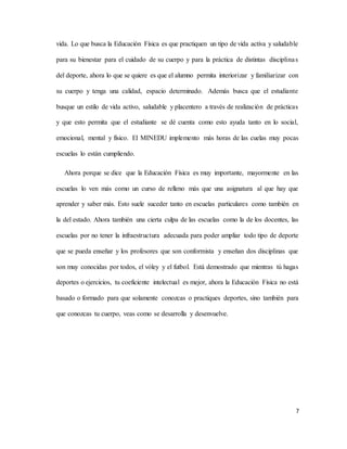 7
vida. Lo que busca la Educación Física es que practiquen un tipo de vida activa y saludable
para su bienestar para el cuidado de su cuerpo y para la práctica de distintas disciplinas
del deporte, ahora lo que se quiere es que el alumno permita interiorizar y familiarizar con
su cuerpo y tenga una calidad, espacio determinado. Además busca que el estudiante
busque un estilo de vida activo, saludable y placentero a través de realización de prácticas
y que esto permita que el estudiante se dé cuenta como esto ayuda tanto en lo social,
emocional, mental y físico. El MINEDU implemento más horas de las cuelas muy pocas
escuelas lo están cumpliendo.
Ahora porque se dice que la Educación Física es muy importante, mayormente en las
escuelas lo ven más como un curso de relleno más que una asignatura al que hay que
aprender y saber más. Esto suele suceder tanto en escuelas particulares como también en
la del estado. Ahora también una cierta culpa de las escuelas como la de los docentes, las
escuelas por no tener la infraestructura adecuada para poder ampliar todo tipo de deporte
que se pueda enseñar y los profesores que son conformista y enseñan dos disciplinas que
son muy conocidas por todos, el vóley y el futbol. Está demostrado que mientras tú hagas
deportes o ejercicios, tu coeficiente intelectual es mejor, ahora la Educación Física no está
basado o formado para que solamente conozcas o practiques deportes, sino también para
que conozcas tu cuerpo, veas como se desarrolla y desenvuelve.
 