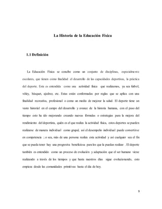 9
La Historia de la Educación Física
1.1 Definición
La Educación Física se concibe como un conjunto de disciplinas, especialmente
escolares, que tienen como finalidad el desarrollo de las capacidades deportivas, la práctica
del deporte. Esta es entendida como una actividad física que realizamos, ya sea futbol,
vóley, básquet, ajedrez, etc. Estas están conformadas por reglas que se aplica con una
finalidad recreativa, profesional o como un medio de mejorar la salud. El deporte tiene un
vasto historial en el campo del desarrollo y avance de la historia humana, con el paso del
tiempo esto ha ido mejorando creando nuevas fórmulas o estrategias para la mejora del
rendimiento del deportista, quién es el que realiza la actividad física, estos deportes se pueden
realizarse de manera individual como grupal, así el desempeño individual puede convertirse
en competencia ; o sea, más de una persona realiza esta actividad y así cualquier sea el fin
que se pueda tener hay una progresiva beneficiosa para los que la puedan realizar . El deporte
también es entendido como un proceso de evolución y adaptación que el ser humano viene
realizando a través de los tiempos y que hasta nuestros días sigue evolucionando, esto
empieza desde las comunidades primitivas hasta el día de hoy.
 