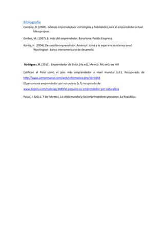Bibliografía
Campoy, D. (2006). Gestión emprendedora: estrategias y habilidades para el emprendedor actual.
Ideaspropias.
Gerber, M. (1997). El mito del emprendedor. Barcelona: Paidós Empresa.
Kantis, H. (2004). Desarrollo emprendedor: América Latina y la experiencia internacional.
Washington: Banco interamericano de desarrollo.
Rodriguez, R. (2011). Emprendedor de Éxito. (4a.ed). Mexico: Mc eeGraw Hill
Califican al Perú como el país más emprendedor a nivel mundial (s.f.). Recuperado de
http://www.aempresarial.com/web/informativo.php?id=3648
El peruano es emprendedor por naturaleza (s.f) recuperado de
www.deperu.com/noticias/3489/el-peruano-es-emprendedor-por-naturaleza
Palao, J. (2011, 7 de febrero). La crisis mundial y los emprendedores peruanos. La Republica.
 