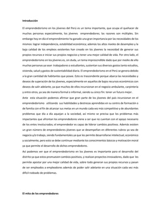 Introducción
El emprendedorismo en los jóvenes del Perú es un tema importante, que ocupa el quehacer de
muchas personas especialmente, los jóvenes emprendedores; las razones son múltiples. Sin
embargo hoy en día el emprendimiento ha ganado una gran importancia por las necesidades de los
mismos: lograr independencia, estabilidad económica; además los altos niveles de desempleo y la
baja calidad de los empleos existentes han creado en los jóvenes la necesidad de generar sus
propios recursos e iniciar sus propios negocios y tener una mejor calidad de vida. Por otro lado, el
emprendedorismo en los jóvenes es, sin duda, un tema imprescindible dado que por medio de ello
muchas personas ya sean trabajadores o estudiantes, sustentan sus diversos gastos tanto estudios,
vivienda, salud y gastos de sustentabilidad diaria. El emprendedorismo en el Perú se genera debido
a la gran cantidad de habitantes que posee. Esto es trascendente porque abarca las necesidades y
deseos de superación de los jóvenes, especialmente en aquellos de bajos recursos económicos con
deseos de salir adelante, ya que muchos de ellos incursionan en el negocio ambulante, carpintería
y entre otros, ya sea de manera formal o informal, siendo su único fin: tener un futuro mejor.
Ante esta situación podemos afirmar que gran parte de los jóvenes del país incursionan en el
emprendedorismo utilizando sus habilidades y destrezas aprendidas en su centro de formación o
de familia con el fin de alcanzar sus metas en un mundo cada vez más competitivo y de abundantes
problemas que día a día aquejan a la sociedad, así mismo se precisa que los problemas más
impactantes que afrontan los emprendedores viene a ser que no cuentan con el apoyo necesario
de los entes involucrados; el emprendedor es capaz de liderar cambios positivos. Además existen
un gran número de emprendedores jóvenes que se desempeñan en diferentes rubros ya sea de
negocio y/o trabajo, siendo fundamentales ya que les permite desarrollarse intelectual, económico
y socialmente, pero esto se debe continuar mediante los conocimientos básicos y motivación moral
ya que permite el desarrollo de dichos emprendedores.
Así podemos ver que el emprendedorismo en los jóvenes es importante para el desarrollo del
distrito ya que estos promueven cambios positivos, y realizan proyectos innovadores, dado que les
permite apostar por una mejor calidad de vida, sobre todo generan sus propios recursos y pasan
de ser empleados a empleadores además de poder salir adelante en una situación cada vez más
difícil rodeado de problemas.
El mito de los emprendedores
 