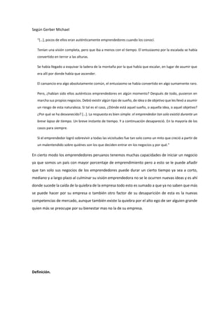 Según Gerber Michael
“[…], pocos de ellos eran auténticamente emprendedores cuando los conocí.
Tenían una visión completa, pero que iba a menos con el tiempo. El entusiasmo por la escalada se había
convertido en terror a las alturas.
Se había llegado a esquivar la ladera de la montaña por la que había que escalar, en lugar de asumir que
era allí por donde había que ascender.
El cansancio era algo absolutamente común, el entusiasmo se había convertido en algo sumamente raro.
Pero, ¿habían sido ellos auténticos emprendedores en algún momento? Después de todo, pusieron en
marcha sus propios negocios. Debió existir algún tipo de sueño, de idea o de objetivo que les llevó a asumir
un riesgo de esta naturaleza. Si tal es el caso, ¿Dónde está aquel sueño, o aquella idea, o aquel objetivo?
¿Por qué se ha desvanecido? […]. La respuesta es bien simple: el emprendedor tan solo existió durante un
breve lapso de tiempo. Un breve instante de tiempo. Y a continuación desapareció. En la mayoría de los
casos para siempre.
Si el emprendedor logró sobrevivir a todas las vicisitudes fue tan solo como un mito que creció a partir de
un malentendido sobre quiénes son los que deciden entrar en los negocios y por qué.”
En cierto modo los emprendedores peruanos tenemos muchas capacidades de iniciar un negocio
ya que somos un país con mayor porcentaje de emprendimiento pero a esto se le puede añadir
que tan solo sus negocios de los emprendedores puede durar un cierto tiempo ya sea a corto,
mediano y a largo plazo al culminar su visión emprendedora no se le ocurren nuevas ideas y es ahí
donde sucede la caída de la quiebra de la empresa todo esto es sumado a que ya no saben que más
se puede hacer por su empresa o también otro factor de su desaparición de esta es la nuevas
competencias de mercado, aunque también existe la quiebra por el alto ego de ser alguien grande
quien más se preocupe por su bienestar mas no la de su empresa.
Definición.
 