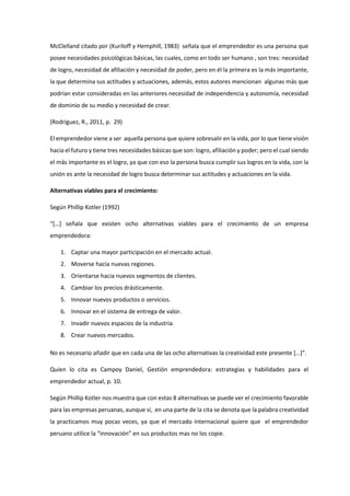 McClelland citado por (Kuriloff y Hemphill, 1983) señala que el emprendedor es una persona que
posee necesidades psicológicas básicas, las cuales, como en todo ser humano , son tres: necesidad
de logro, necesidad de afiliación y necesidad de poder, pero en él la primera es la más importante,
la que determina sus actitudes y actuaciones, además, estos autores mencionan algunas más que
podrían estar consideradas en las anteriores necesidad de independencia y autonomía, necesidad
de dominio de su medio y necesidad de crear.
(Rodríguez, R., 2011, p. 29)
El emprendedor viene a ser aquella persona que quiere sobresalir en la vida, por lo que tiene visión
hacia el futuro y tiene tres necesidades básicas que son: logro, afiliación y poder; pero el cual siendo
el más importante es el logro, ya que con eso la persona busca cumplir sus logros en la vida, con la
unión es ante la necesidad de logro busca determinar sus actitudes y actuaciones en la vida.
Alternativas viables para el crecimiento:
Según Phillip Kotler (1992)
“[…] señala que existen ocho alternativas viables para el crecimiento de un empresa
emprendedora:
1. Captar una mayor participación en el mercado actual.
2. Moverse hacia nuevas regiones.
3. Orientarse hacia nuevos segmentos de clientes.
4. Cambiar los precios drásticamente.
5. Innovar nuevos productos o servicios.
6. Innovar en el sistema de entrega de valor.
7. Invadir nuevos espacios de la industria.
8. Crear nuevos mercados.
No es necesario añadir que en cada una de las ocho alternativas la creatividad este presente […]”.
Quien lo cita es Campoy Daniel, Gestión emprendedora: estrategias y habilidades para el
emprendedor actual, p. 10.
Según Phillip Kotler nos muestra que con estas 8 alternativas se puede ver el crecimiento favorable
para las empresas peruanas, aunque sí, en una parte de la cita se denota que la palabra creatividad
la practicamos muy pocas veces, ya que el mercado internacional quiere que el emprendedor
peruano utilice la “innovación” en sus productos mas no los copie.
 