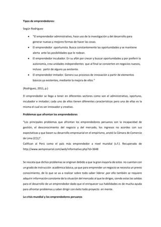 Tipos de emprendedores:
Según Rodriguez
 “El emprendedor administrativo, hace uso de la investigación y del desarrollo para
generar nuevas y mejores formas de hacer las cosas.
 El emprendedor oportunista. Busca constantemente las oportunidades y se mantiene
alerta ante las posibilidades que le rodean.
 El emprendedor incubador. En su afán por crecer y buscar oportunidades y por preferir la
autonomía, crea unidades independientes que al final se convierten en negocios nuevos,
incluso partir de alguno ya existente.
 El emprendedor imitador. Genera sus procesos de innovación a partir de elementos
básicos ya existentes, mediante la mejora de ellos “
(Rodríguez, 2011, p.)
El emprendedor se llega a tener en diferentes sectores como son el administrativo, oportuno,
incubador e imitador; cada uno de ellos tienen diferentes características pero una de ellas es la
misma el cual es ser innovador y creativo.
Problemas que afrontan los emprendedores
“Los principales problemas que afrontan los emprendedores peruanos son la incapacidad de
gestión, el desconocimiento del negocio y del mercado, los ingresos no acordes con sus
expectativas y que basen su desarrollo empresarial en el empirismo, anotó la Cámara de Comercio
de Lima (CCL)”.
Califican al Perú como el país más emprendedor a nivel mundial (s.f.). Recuperado de
http://www.aempresarial.com/web/informativo.php?id=3648
Se rescata que dichos problemas se originan debido a que la gran mayoría de estos no cuentan con
un grado de instrucción académica básica, ya que para emprender un negocio se necesita un previo
conocimiento, de lo que se va a realizar sobre todo saber liderar ,por ello también se requiere
adquirir información constante de la situación del mercado al que te diriges, siendo estas las salidas
para el desarrollo de un emprendedor dado que el enriquecer sus habilidades es de mucha ayuda
para afrontar problemas y saber dirigir con éxito todo proyecto en mente.
La crisis mundial y los emprendedores peruanos
 