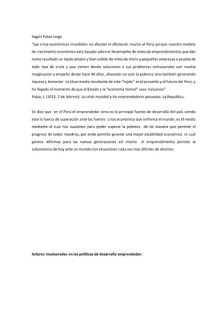 Según Palao Jorge
“Las crisis económicas mundiales no afectan ni afectarán mucho al Perú porque nuestro modelo
de crecimiento económico está basado sobre el desempeño de miles de emprendimientos que dan
como resultado un tejido amplio y bien urdido de miles de micro y pequeñas empresas a prueba de
todo tipo de crisis y que vienen dando soluciones a sus problemas estructurales con mucha
imaginación y empeño desde hace 40 años, aliviando no solo la pobreza sino también generando
riqueza y bienestar. La clase media resultante de este “tejido” es el presente y el futuro del Perú, y
ha llegado el momento de que el Estado y la “economía formal” sean inclusivos”.
Palao, J. (2011, 7 de febrero). La crisis mundial y los emprendedores peruanos. La Republica.
Se dice que en el Perú el emprendedor ismo es la principal fuente de desarrollo del país siendo
este la fuerza de superación ante las fuertes crisis económica que enfrenta el mundo ,es el medio
mediante el cual nos avalamos para poder superar la pobreza de tal manera que permite el
progreso de todos nosotros, por ende permite generar una mejor estabilidad económica lo cual
genera reformas para las nuevas generaciones así mismo el emprendimiento permite la
subsistencia de hoy ante un mundo con situaciones cada vez más difíciles de afrontar.
Actores involucrados en las políticas de desarrollo emprendedor:
 