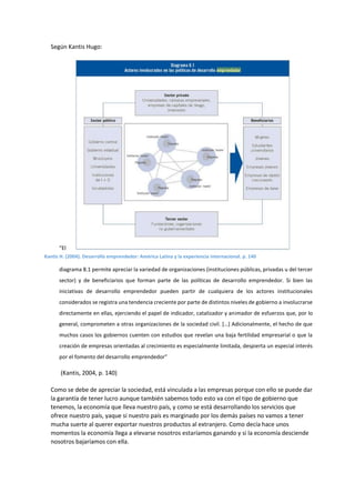 Según Kantis Hugo:
“El
diagrama 8.1 permite apreciar la variedad de organizaciones (instituciones públicas, privadas u del tercer
sector) y de beneficiarios que forman parte de las políticas de desarrollo emprendedor. Si bien las
iniciativas de desarrollo emprendedor pueden partir de cualquiera de los actores institucionales
considerados se registra una tendencia creciente por parte de distintos niveles de gobierno a involucrarse
directamente en ellas, ejerciendo el papel de indicador, catalizador y animador de esfuerzos que, por lo
general, comprometen a otras organizaciones de la sociedad civil. […] Adicionalmente, el hecho de que
muchos casos los gobiernos cuenten con estudios que revelan una baja fertilidad empresarial o que la
creación de empresas orientadas al crecimiento es especialmente limitada, despierta un especial interés
por el fomento del desarrollo emprendedor”
(Kantis, 2004, p. 140)
Como se debe de apreciar la sociedad, está vinculada a las empresas porque con ello se puede dar
la garantía de tener lucro aunque también sabemos todo esto va con el tipo de gobierno que
tenemos, la economía que lleva nuestro país, y como se está desarrollando los servicios que
ofrece nuestro país, yaque si nuestro país es marginado por los demás países no vamos a tener
mucha suerte al querer exportar nuestros productos al extranjero. Como decía hace unos
momentos la economía llega a elevarse nosotros estaríamos ganando y si la economía desciende
nosotros bajaríamos con ella.
Kantis H. (2004). Desarrollo emprendedor: América Latina y la experiencia internacional. p. 140
 