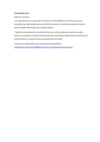 Una pequeña nota:
Según Diez Canseco
“La receta del éxito es la educación. El peruano es emprendedor por naturaleza, ya sea por
necesidad o por oportunidad, pero aún nos falta enriquecer la temática educativa para que los
jóvenes puedan abrirse paso con su propio esfuerzo”
“Hablar de emprendimiento es hablar del Perú, que no tiene nada que envidiarle al mundo.
Como en otros países, la inclusión social puede verse como política estatal, pero la transmisión de
conocimientos es la mejor inversión que puede hacer el Estado”,
El peruano es emprendedor por naturaleza (s.f) recuperado de
www.deperu.com/noticias/3489/el-peruano-es-emprendedor-por-naturaleza
 