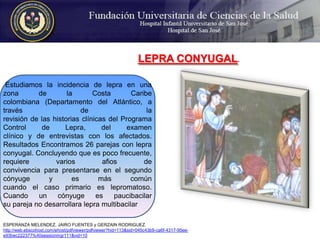 LEPRA CONYUGAL.  Estudiamos la incidencia de lepra en una zona de la Costa Caribecolombiana (Departamento del Atlántico, a través de larevisión de las historias clínicas del Programa Control de Lepra, del examenclínico y de entrevistas con los afectados. Resultados Encontramos 26 parejas con lepra conyugal. Concluyendo que es poco frecuente, requiere varios afios deconvivencia para presentarse en el segundo cónyuge y es más comúncuando el caso primario es lepromatoso. Cuando un cónyuge es paucibacilarsu pareja no desarrollara lepra multibacilarESPERANZA MELENDEZ, JAIRO FUENTES y GERZAIN RODRIGUEZ.http://web.ebscohost.com/ehost/pdfviewer/pdfviewer?hid=113&sid=045c43b9-ca6f-4317-95ee-e93bec222377%40sessionmgr111&vid=10