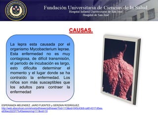 CAUSAS. La lepra esta causada por el organismo Mycobacterium leprae. Esta enfermedad no es muy contagiosa, de difícil transmisión, el período de incubación es largo, esto dificulta determinar el momento y el lugar donde se ha contraído la enfermedad. Los niños son más susceptibles que los adultos para contraer la enfermedadESPERANZA MELENDEZ, JAIRO FUENTES y GERZAIN RODRIGUEZ.http://web.ebscohost.com/ehost/pdfviewer/pdfviewer?hid=113&sid=045c43b9-ca6f-4317-95ee-e93bec222377%40sessionmgr111&vid=10