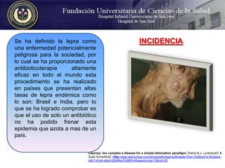 Se ha definido la lepra como una enfermedad potencialmente peligrosa para la sociedad, por lo cual se ha proporcionado una antibioticoterapia altamente eficaz en todo el mundo esta procedimiento se ha realizado en países que presentan altas tasas de lepra endémica como lo son: Brasil e India, pero lo que se ha logrado comprobar es que el uso de solo un antibiótico no ha podido frenar esta epidemia que azota a mas de un país. INCIDENCIA. Leprosy: too complex a disease for a simple elimination paradigm. Diana N.J. Lockwood1 & Sujai Suneetha2. http://web.ebscohost.com/ehost/pdfviewer/pdfviewer?hid=122&sid=e19c0eed-b8c7-4cd4-a8ef-82b8f4a75d88%40sessionmgr13&vid=20