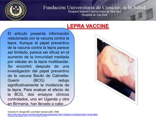 LEPRA VACCINE. El artículo presenta información relacionada con la vacuna contra la lepra. Aunque el papel preventivo de la vacuna contra la lepra parece ser limitado, parece ser eficaz en el aumento de la inmunidad mediada por células en la lepra multibacilar. Se encontró después de una investigación del papel preventivo de la vacuna Bacilo de Calmette-Guerin (BCG) redujo significativamente la incidencia de la lepra. Para evaluar el efecto de la BCG, dos ensayos clínicos controlados, uno en Uganda y otro en Birmania, han llevado a cabo ..Virendra N. Sehgal,MD, and KabirSardana,MD, DNB. http://web.ebscohost.com/ehost/pdfviewer/pdfviewer?hid=122&sid=e19c0eed-b8c7-4cd4-a8ef-82b8f4a75d88%40sessionmgr13&vid=20