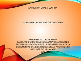 EXPRESIÓN ORAL Y ESCRITA
DIANA MARCELA RODRIGUEZ ALFONSO
UNIVERSIDAD DEL QUINDÍO
FACULTAD DE CIENCIAS HUMANAS Y BELLAS ARTES
PROGRAMA DE CIENCIAS DE LA INFORMACIÓN Y DE LA
DOCUMENTACIÓN, BIBLIOTECOLOGÍA Y ARCHIVÍSTICA
SAN JOSE DEL GUAVIARE
2014
 