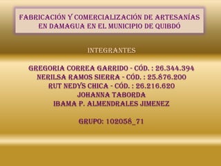 FABRICACIÓN Y COMERCIALIZACIÓN DE ARTESANÍAS
    EN DAMAGUA EN EL MUNICIPIO DE QUIBDÓ


                 integrantes

  GREGORIA CORREA GARRIDO - CÓD. : 26.344.394
    NERILSA RAMOS SIERRA - Cód. : 25.876.200
       RUT NEDYS CHICA - Cód. : 26.216.620
              JOHANNA TABORDA
        IBAMA P. ALMENDRALES JIMENEZ

              GRUPO: 102058_71
 