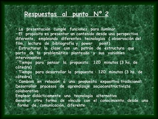 Respuestas al punto Nº 2
• La presentación cumple funciones para iluminar
• El propósito es presentar un contenido desde una perspectiva
diferente, empleando diferentes tecnologías ( observación del
film, lectura de bibliografía y power point)
• Estructurar la clase con un patrón de estructura que
parta de la problemática planteada y sus variables
intervinientes
• Tiempo para pensar la propuesta: 120 minutos (3 hs. de
cátedra)
• Tiempo para desarrollar la propuesta : 120 minutos (3 hs. de
cátedra)
• Cambios en relación a una propuesta expositiva tradicional:
Desarrollar procesos de aprendizaje socioconstructivista
colaborativa
Emplear didácticamente una tecnología alternativa
Generar otra forma de vínculo con el conocimiento, desde una
forma de comunicación diferente
 
