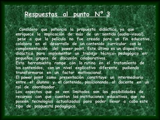 Respuestas al punto Nº 3
Considero que potencia la propuesta didáctica, ya que
enriquece la implicación de más de un sentido (audio-visual),
pese a que la película no fue creada para un fin educativo,
colabora en el desarrollo de un contenido curricular con la
complementación del power point. Este último es un dispositivo
didáctico para implementar un trabajo técnico- pedagógico en
pequeños grupos de discusión colaborativos.
Esta herramienta rompe con la rutina en el tratamiento de
los contenidos, con un nivel explicativo diferente, pudiendo
transformarse en un factor motivacional.
El power point como presentación constituye un intermediario
entre el alumno y el contenido, posicionando al docente en un
rol de coordinador.
Los aspectos que se ven limitados son las posibilidades de
recursos con que cuentan las instituciones educativas, que no
poseen tecnologías actualizadas para poder llevar a cabo este
tipo de propuesta pedagógica.
 