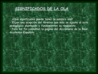 SIGNIFICADOS DE LA OLA
• ¿Qué significados puede tener la palabra ola?
• Elijan una acepción del término que más se ajuste al acto
pedagógico planteado y fundamenten su respuesta.
• Para tal fin consulten la página del diccionario de la Real
Academia Española
 