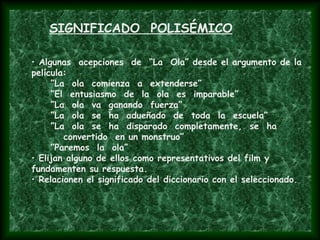 • Algunas acepciones de “La Ola” desde el argumento de la
película:
”La ola comienza a extenderse”
”El entusiasmo de la ola es imparable”
”La ola va ganando fuerza”
”La ola se ha adueñado de toda la escuela”
”La ola se ha disparado completamente, se ha
convertido en un monstruo”
”Paremos la ola”
• Elijan alguno de ellos como representativos del film y
fundamenten su respuesta.
• Relacionen el significado del diccionario con el seleccionado.
SIGNIFICADO POLISÉMICO
 