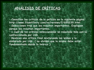 • Consulten las críticas de la película en la siguiente página:
http://www.filamffinity.com/es/reviews/2/695239.html
• Seleccionen tres que les resulten importantes. Expliquen
porque les resultan importantes.
• ¿ Cuál de las críticas seleccionadas se relaciona más con la
confeccionada por Uds.
• Realicen una crítica final mixturando las leídas y la
elaborada por Uds. ( no olviden que la misma debe estar
fundamentada desde lo teórico )
ANÁLISIS DE CRÍTICAS
 