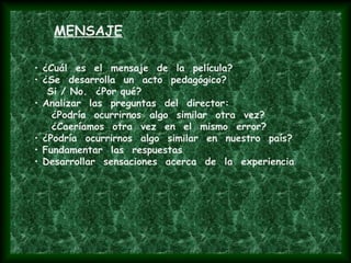 • ¿Cuál es el mensaje de la película?
• ¿Se desarrolla un acto pedagógico?
Si / No. ¿Por qué?
• Analizar las preguntas del director:
¿Podría ocurrirnos algo similar otra vez?
¿Caeríamos otra vez en el mismo error?
• ¿Podría ocurrirnos algo similar en nuestro país?
• Fundamentar las respuestas
• Desarrollar sensaciones acerca de la experiencia
MENSAJE
 