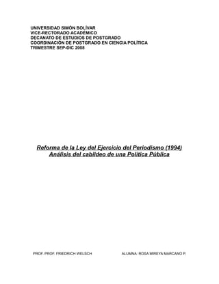 UNIVERSIDAD SIMÓN BOLÍVAR
VICE-RECTORADO ACADÉMICO
DECANATO DE ESTUDIOS DE POSTGRADO
COORDINACIÓN DE POSTGRADO EN CIENCIA POLÍTICA
TRIMESTRE SEP-DIC 2008




  Reforma de la Ley del Ejercicio del Periodismo (1994)
      Análisis del cabildeo de una Política Pública




PROF. PROF. FRIEDRICH WELSCH       ALUMNA: ROSA MIREYA MARCANO P.
 
