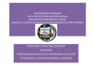 UNIVERSIDAD DE PANAMÁ
FACULTAD DE COMUNICACIÓN SOCIAL
MAESTRÍA EN PERIODISMO DIGITAL
MÓDULO: FUENTES DE INVESTIGACIÓN PERIODÍSTICA POR INTERNET
PROFESOR: CHRISTIAN ESPINOSA
RESUMEN
“HERRAMIENTAS DIGITALES APRENDIDAS EN CLASE”
ESTUDIANTE: LORENA QUINTERO JUSTINIANI
 