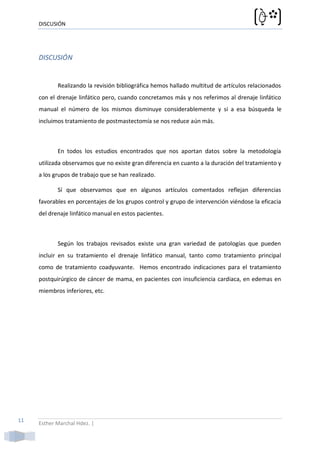 DISCUSIÓN




     DISCUSIÓN


            Realizando la revisión bibliográfica hemos hallado multitud de artículos relacionados
     con el drenaje linfático pero, cuando concretamos más y nos referimos al drenaje linfático
     manual el número de los mismos disminuye considerablemente y si a esa búsqueda le
     incluimos tratamiento de postmastectomía se nos reduce aún más.



            En todos los estudios encontrados que nos aportan datos sobre la metodología
     utilizada observamos que no existe gran diferencia en cuanto a la duración del tratamiento y
     a los grupos de trabajo que se han realizado.

            Sí que observamos que en algunos artículos comentados reflejan diferencias
     favorables en porcentajes de los grupos control y grupo de intervención viéndose la eficacia
     del drenaje linfático manual en estos pacientes.



            Según los trabajos revisados existe una gran variedad de patologías que pueden
     incluir en su tratamiento el drenaje linfático manual, tanto como tratamiento principal
     como de tratamiento coadyuvante. Hemos encontrado indicaciones para el tratamiento
     postquirúrgico de cáncer de mama, en pacientes con insuficiencia cardiaca, en edemas en
     miembros inferiores, etc.




11   Esther Marchal Hdez. |
 