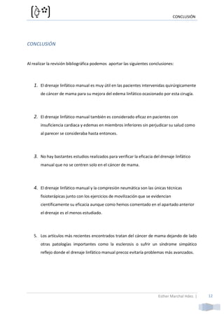 CONCLUSIÓN




CONCLUSIÓN


Al realizar la revisión bibliográfica podemos aportar las siguientes conclusiones:



   1. El drenaje linfático manual es muy útil en las pacientes intervenidas quirúrgicamente
       de cáncer de mama para su mejora del edema linfático ocasionado por esta cirugía.




   2. El drenaje linfático manual también es considerado eficaz en pacientes con
       insuficiencia cardiaca y edemas en miembros inferiores sin perjudicar su salud como
       al parecer se consideraba hasta entonces.




   3. No hay bastantes estudios realizados para verificar la eficacia del drenaje linfático
       manual que no se centren solo en el cáncer de mama.




   4. El drenaje linfático manual y la compresión neumática son las únicas técnicas
       fisioterápicas junto con los ejercicios de movilización que se evidencian
       científicamente su eficacia aunque como hemos comentado en el apartado anterior
       el drenaje es el menos estudiado.




   5. Los artículos más recientes encontrados tratan del cáncer de mama dejando de lado
       otras patologías importantes como la esclerosis o sufrir un síndrome simpático
       reflejo donde el drenaje linfático manual precoz evitaría problemas más avanzados.




                                                                         Esther Marchal Hdez. |   12
 