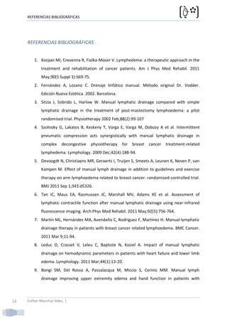 REFERENCIAS BIBLIOGRÁFICAS




     REFERENCIAS BIBLIOGRÁFICAS


        1. Korpan MI, Crevenna R, Fialka-Moser V. Lymphedema: a therapeutic approach in the
            treatment and rehabilitation of cancer patients. Am J Phys Med Rehabil. 2011
            May;90(5 Suppl 1):S69-75.
        2. Fernández A, Lozano C. Drenaje linfático manual. Método original Dr. Vodder.
            Edición Nueva Estética. 2002. Barcelona.
        3. Sitzia J, Sobrido L, Harlow W. Manual lymphatic drainage compared with simple
            lymphatic drainage in the treatment of post-mastectomy lymphoedema: a pilot
            randomised trial. Physiotherapy 2002 Feb;88(2):99-107
        4. Szolnoky G, Lakatos B, Keskeny T, Varga E, Varga M, Dobozy A et al. Intermittent
            pneumatic compression acts synergistically with manual lymphatic drainage in
            complex     decongestive    physiotherapy   for   breast   cancer   treatment-related
            lymphedema. Lymphology. 2009 Dec;42(4):188-94.
        5. Devoogdt N, Christiaens MR, Geraerts I, Truijen S, Smeets A, Leunen K, Neven P, van
            Kampen M. Effect of manual lymph drainage in addition to guidelines and exercise
            therapy on arm lymphoedema related to breast cancer: randomised controlled trial.
            BMJ 2011 Sep 1;343:d5326.
        6. Tan IC, Maus EA, Rasmussen JC, Marshall MV, Adams KE et al. Assessment of
            lymphatic contractile function after manual lymphatic drainage using near-infrared
            fluorescence imaging. Arch Phys Med Rehabil. 2011 May;92(5):756-764.
        7. Martín ML, Hernández MA, Avendaño C, Rodríguez F, Martínez H. Manual lymphatic
            drainage therapy in patients with breast cancer related lymphoedema. BMC Cancer.
            2011 Mar 9;11:94.
        8. Leduc O, Crasset V, Leleu C, Baptiste N, Koziel A. Impact of manual lymphatic
            drainage on hemodynamic parameters in patients with heart failure and lower limb
            edema. Lymphology. 2011 Mar;44(1):13-20.
        9. Bongi SM, Del Rosso A, Passalacqua M, Miccio S, Cerinic MM. Manual lymph
            drainage improving upper extremity edema and hand function in patients with



13   Esther Marchal Hdez. |
 
