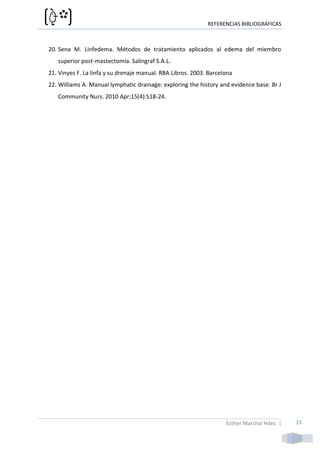 REFERENCIAS BIBLIOGRÁFICAS



20. Sena M. Linfedema. Métodos de tratamiento aplicados al edema del miembro
   superior post-mastectomía. Salingraf S.A.L.
21. Vinyes F. La linfa y su drenaje manual. RBA Libros. 2003. Barcelona
22. Williams A. Manual lymphatic drainage: exploring the history and evidence base. Br J
   Community Nurs. 2010 Apr;15(4):S18-24.




                                                                    Esther Marchal Hdez. |   15
 