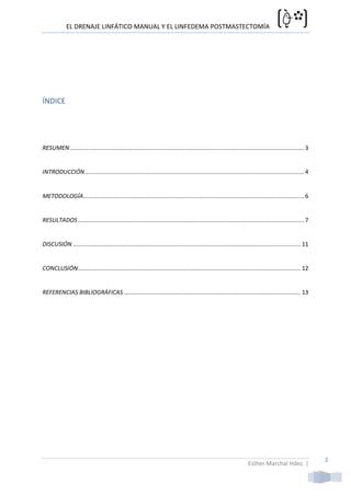 EL DRENAJE LINFÁTICO MANUAL Y EL LINFEDEMA POSTMASTECTOMÍA




ÍNDICE




RESUMEN .......................................................................................................................................... 3


INTRODUCCIÓN ................................................................................................................................. 4


METODOLOGÍA.................................................................................................................................. 6


RESULTADOS ..................................................................................................................................... 7


DISCUSIÓN ...................................................................................................................................... 11


CONCLUSIÓN ................................................................................................................................... 12


REFERENCIAS BIBLIOGRÁFICAS ........................................................................................................ 13




                                                                                                                                                       2
                                                                                                                  Esther Marchal Hdez. |
 